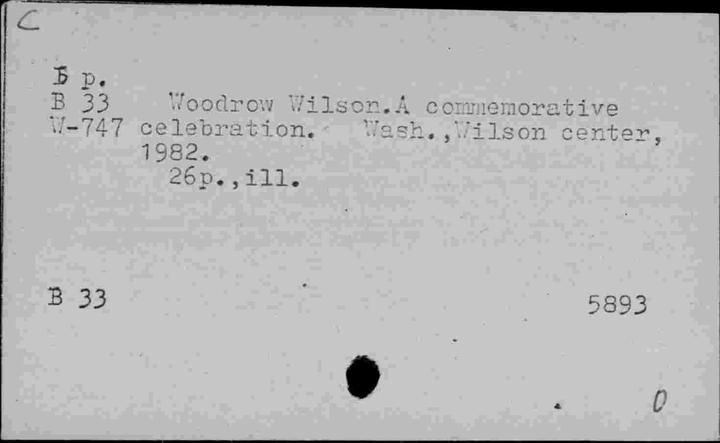 ﻿5 P:
B 33 Woodrow Wilson.A commemorative
W-747 celebration. Wash.,Wilson center, 1982.
26p.,ill.
B 33
5893
0